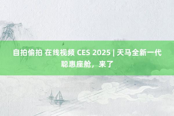 自拍偷拍 在线视频 CES 2025 | 天马全新一代聪惠座舱，来了