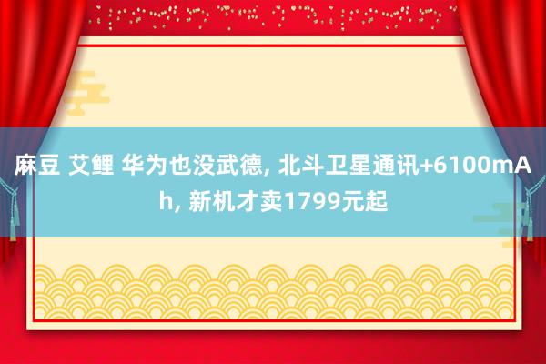 麻豆 艾鲤 华为也没武德， 北斗卫星通讯+6100mAh， 新机才卖1799元起