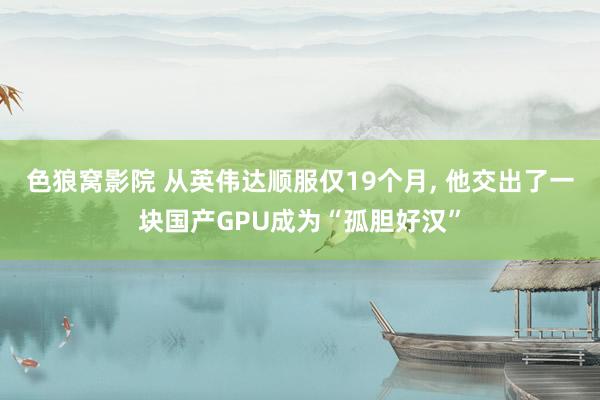 色狼窝影院 从英伟达顺服仅19个月， 他交出了一块国产GPU成为“孤胆好汉”