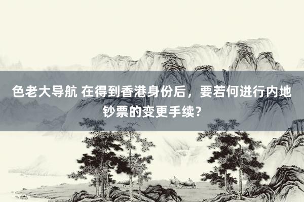 色老大导航 在得到香港身份后，要若何进行内地钞票的变更手续？