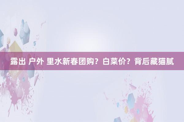 露出 户外 里水新春团购？白菜价？背后藏猫腻