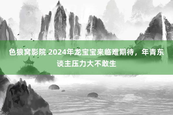 色狼窝影院 2024年龙宝宝来临难期待，年青东谈主压力大不敢生