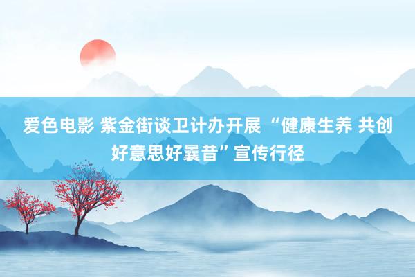 爱色电影 紫金街谈卫计办开展 “健康生养 共创好意思好曩昔”宣传行径