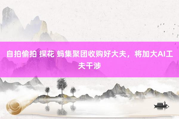 自拍偷拍 探花 蚂集聚团收购好大夫，将加大AI工夫干涉