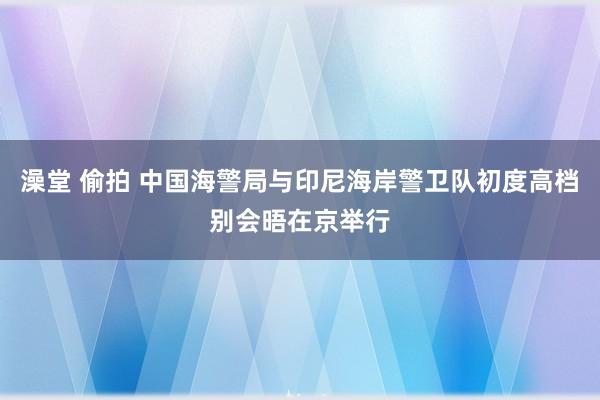 澡堂 偷拍 中国海警局与印尼海岸警卫队初度高档别会晤在京举行