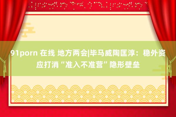 91porn 在线 地方两会|毕马威陶匡淳：稳外资应打消“准入不准营”隐形壁垒