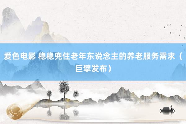 爱色电影 稳稳兜住老年东说念主的养老服务需求（巨擘发布）
