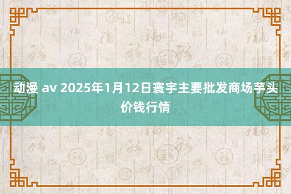 动漫 av 2025年1月12日寰宇主要批发商场芋头价钱行情