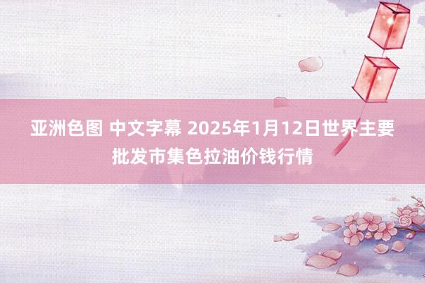 亚洲色图 中文字幕 2025年1月12日世界主要批发市集色拉油价钱行情