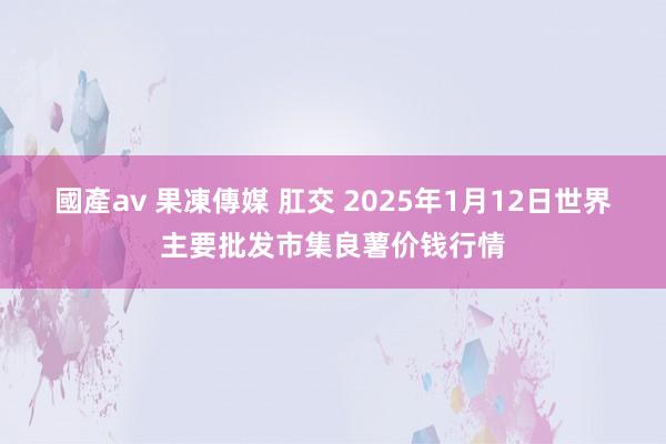 國產av 果凍傳媒 肛交 2025年1月12日世界主要批发市集良薯价钱行情