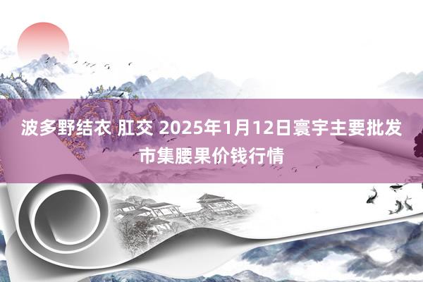 波多野结衣 肛交 2025年1月12日寰宇主要批发市集腰果价钱行情