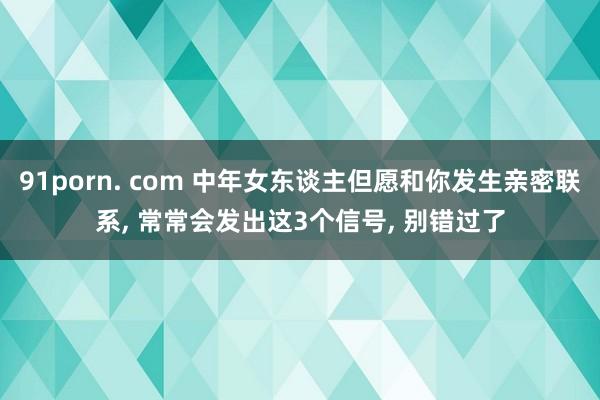 91porn. com 中年女东谈主但愿和你发生亲密联系， 常常会发出这3个信号， 别错过了