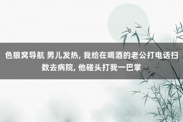 色狼窝导航 男儿发热， 我给在喝酒的老公打电话扫数去病院， 他碰头打我一巴掌