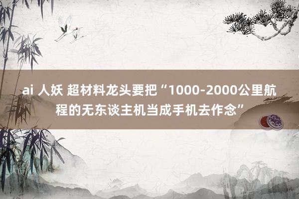 ai 人妖 超材料龙头要把“1000-2000公里航程的无东谈主机当成手机去作念”