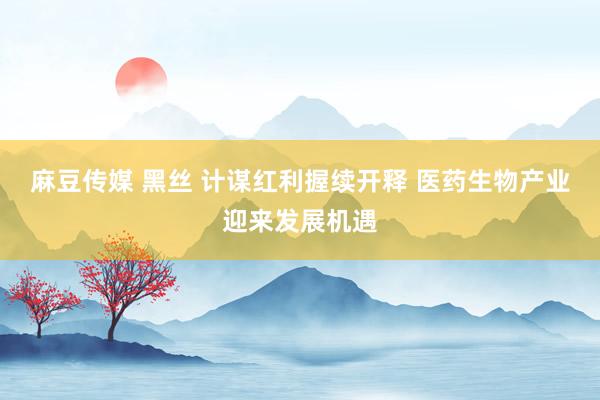 麻豆传媒 黑丝 计谋红利握续开释 医药生物产业迎来发展机遇