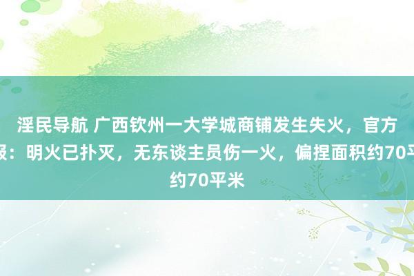 淫民导航 广西钦州一大学城商铺发生失火，官方通报：明火已扑灭，无东谈主员伤一火，偏捏面积约70平米