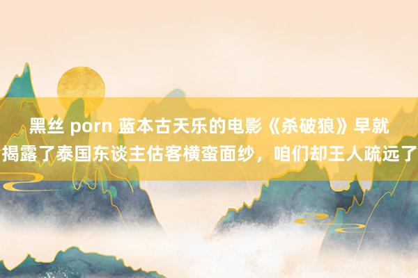 黑丝 porn 蓝本古天乐的电影《杀破狼》早就揭露了泰国东谈主估客横蛮面纱，咱们却王人疏远了