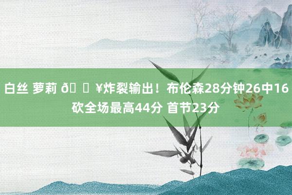 白丝 萝莉 💥炸裂输出！布伦森28分钟26中16砍全场最高44分 首节23分