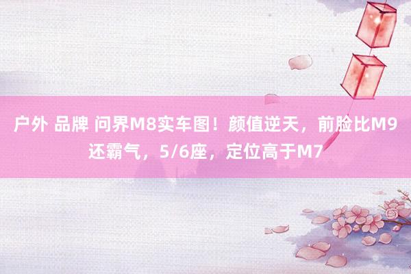 户外 品牌 问界M8实车图！颜值逆天，前脸比M9还霸气，5/6座，定位高于M7