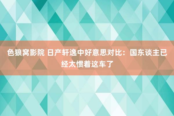 色狼窝影院 日产轩逸中好意思对比：国东谈主已经太惯着这车了