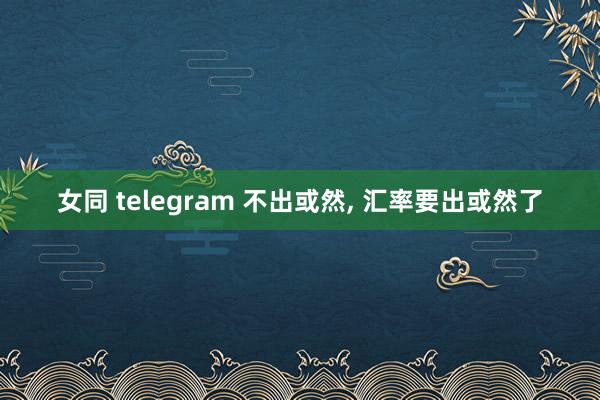 女同 telegram 不出或然， 汇率要出或然了