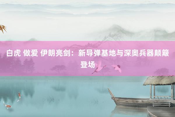 白虎 做爱 伊朗亮剑：新导弹基地与深奥兵器颠簸登场