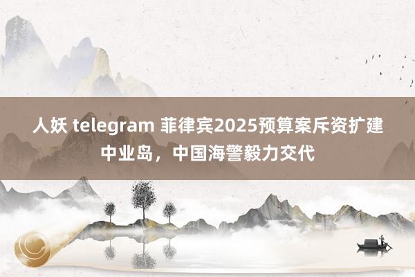人妖 telegram 菲律宾2025预算案斥资扩建中业岛，中国海警毅力交代