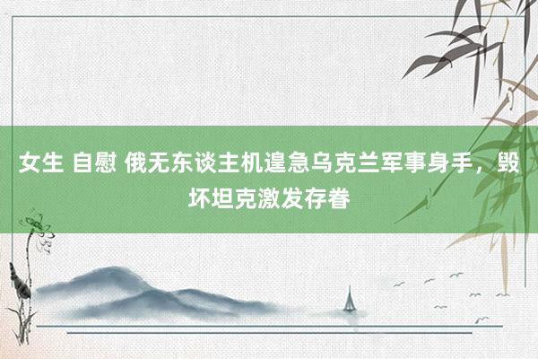 女生 自慰 俄无东谈主机遑急乌克兰军事身手，毁坏坦克激发存眷