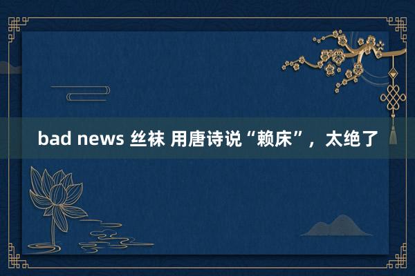 bad news 丝袜 用唐诗说“赖床”，太绝了