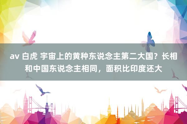 av 白虎 宇宙上的黄种东说念主第二大国？长相和中国东说念主相同，面积比印度还大