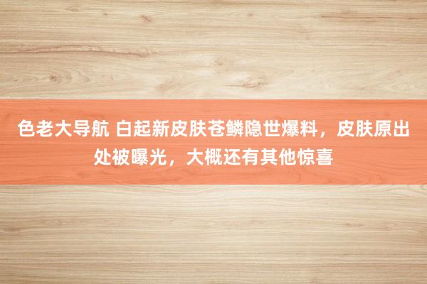 色老大导航 白起新皮肤苍鳞隐世爆料，皮肤原出处被曝光，大概还有其他惊喜