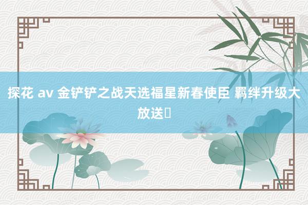 探花 av 金铲铲之战天选福星新春使臣 羁绊升级大放送️