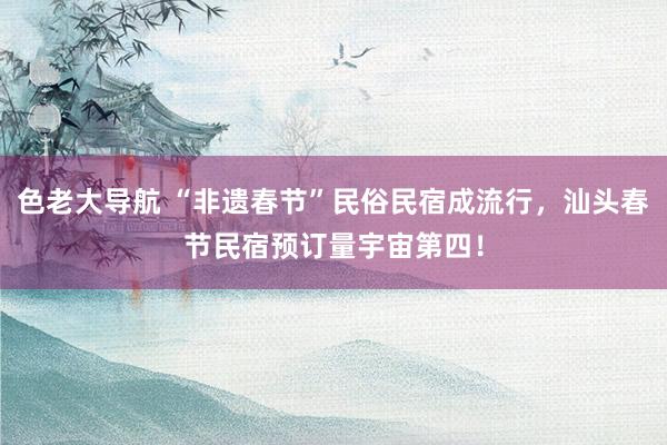 色老大导航 “非遗春节”民俗民宿成流行，汕头春节民宿预订量宇宙第四！