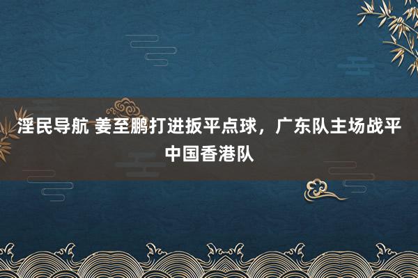 淫民导航 姜至鹏打进扳平点球，广东队主场战平中国香港队