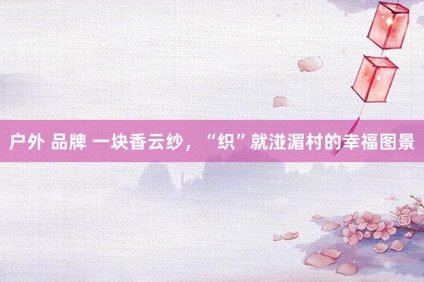 户外 品牌 一块香云纱，“织”就湴湄村的幸福图景