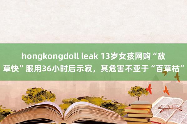 hongkongdoll leak 13岁女孩网购“敌草快”服用36小时后示寂，其危害不亚于“百草枯”