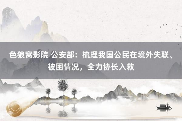 色狼窝影院 公安部：梳理我国公民在境外失联、被困情况，全力协长入救