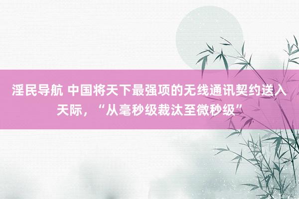 淫民导航 中国将天下最强项的无线通讯契约送入天际，“从毫秒级裁汰至微秒级”