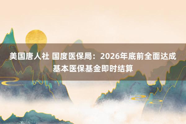 美国唐人社 国度医保局：2026年底前全面达成基本医保基金即时结算