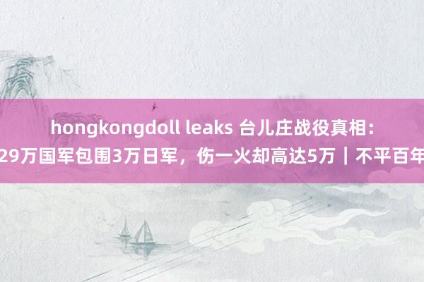 hongkongdoll leaks 台儿庄战役真相：29万国军包围3万日军，伤一火却高达5万｜不平百年