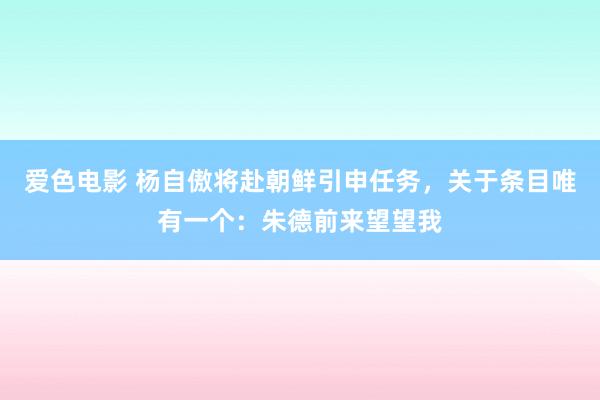 爱色电影 杨自傲将赴朝鲜引申任务，关于条目唯有一个：朱德前来望望我