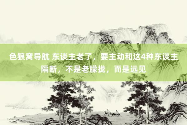 色狼窝导航 东谈主老了，要主动和这4种东谈主隔断，不是老朦拢，而是远见