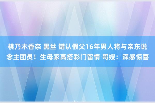 桃乃木香奈 黑丝 错认假父16年男人将与亲东说念主团员！生母家高搭彩门留情 哥嫂：深感惊喜