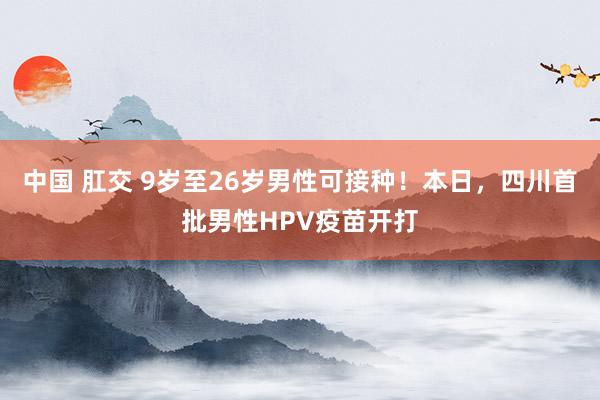 中国 肛交 9岁至26岁男性可接种！本日，四川首批男性HPV疫苗开打