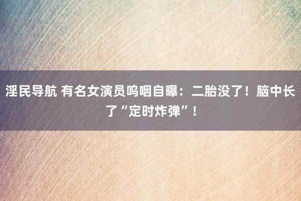 淫民导航 有名女演员呜咽自曝：二胎没了！脑中长了“定时炸弹”！