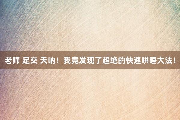 老师 足交 天呐！我竟发现了超绝的快速哄睡大法！