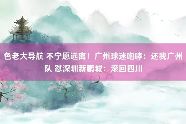 色老大导航 不宁愿远离！广州球迷咆哮：还我广州队 怼深圳新鹏城：滚回四川