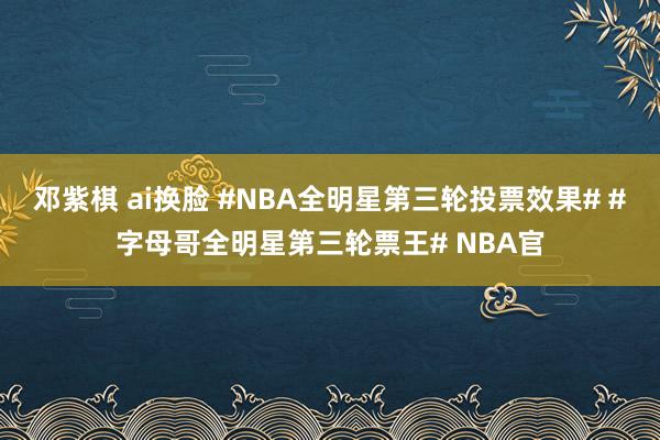 邓紫棋 ai换脸 #NBA全明星第三轮投票效果# #字母哥全明星第三轮票王# NBA官