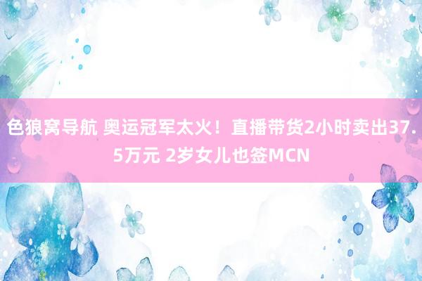 色狼窝导航 奥运冠军太火！直播带货2小时卖出37.5万元 2岁女儿也签MCN