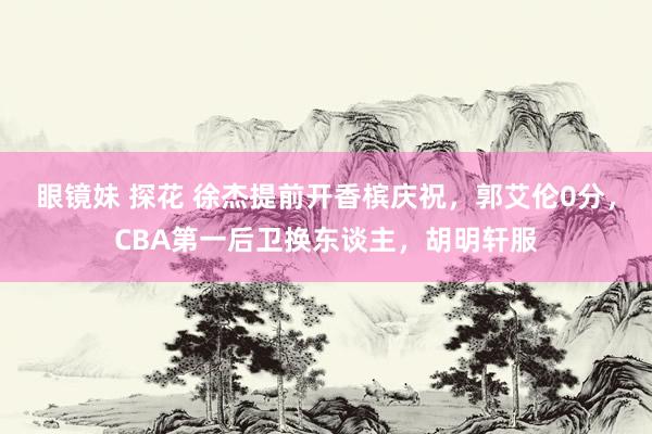 眼镜妹 探花 徐杰提前开香槟庆祝，郭艾伦0分，CBA第一后卫换东谈主，胡明轩服